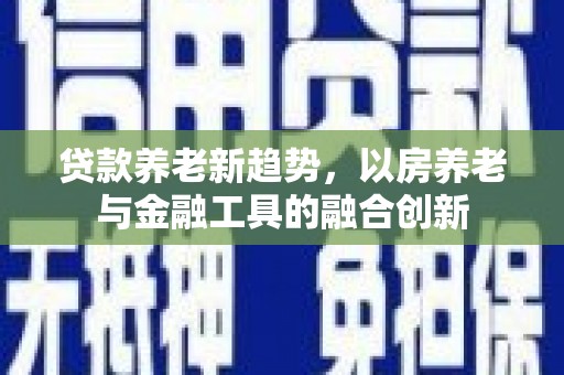 青山贷款养老新趋势，以房养老与金融工具的融合创新